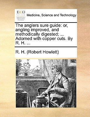 The Anglers Sure Guide: Or, Angling Improved, and Methodically Digested; ... Adorned with Copper Cuts. by R. H. ... by R. H. (Robert Howlett)