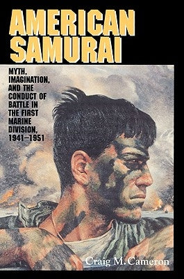 American Samurai: Myth and Imagination in the Conduct of Battle in the First Marine Division 1941-1951 by Cameron, Craig M.