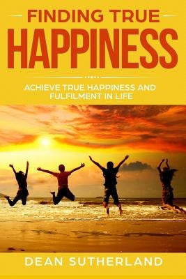 Finding True Happiness: Achieve True Happiness and Fulfilment in Life by Sutherland, Dean