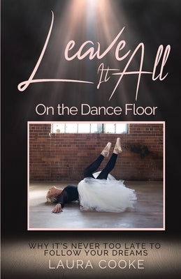 Leave It All on the Dance Floor: Why It's Never too Late to Follow Your Dreams by Cooke, Laura