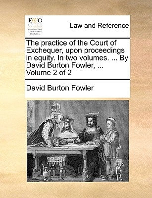 The practice of the Court of Exchequer, upon proceedings in equity. In two volumes. ... By David Burton Fowler, ... Volume 2 of 2 by Fowler, David Burton