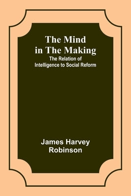 The Mind in the Making: The Relation of Intelligence to Social Reform by Robinson, James Harvey