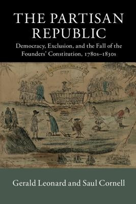 The Partisan Republic: Democracy, Exclusion, and the Fall of the Founders' Constitution, 1780s-1830s by Leonard, Gerald