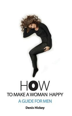How To Make A Woman Happy, A Guide For Men by Hickey, Denis C.