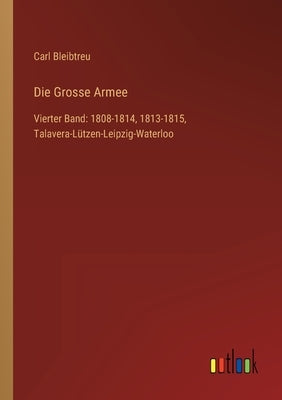 Die Grosse Armee: Vierter Band: 1808-1814, 1813-1815, Talavera-Lützen-Leipzig-Waterloo by Bleibtreu, Carl