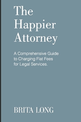 The Happier Attorney: A Comprehensive Guide to Charging Flat Fees for Legal Services by Long, Brita