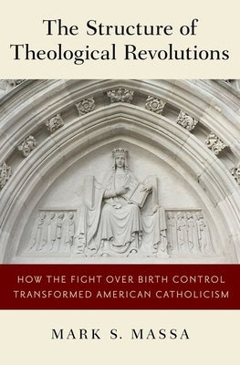 The Structure of Theological Revolutions: How the Fight Over Birth Control Transformed American Catholicism by Massa, Mark S.
