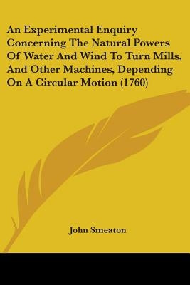 An Experimental Enquiry Concerning The Natural Powers Of Water And Wind To Turn Mills, And Other Machines, Depending On A Circular Motion (1760) by Smeaton, John