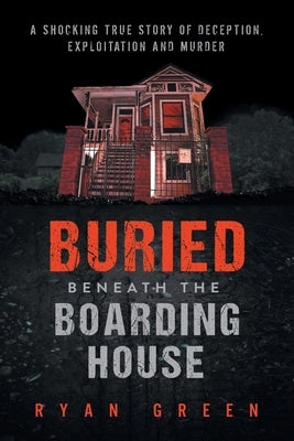 Buried Beneath the Boarding House: A Shocking True Story of Deception, Exploitation and Murder by Green, Ryan