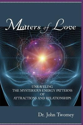 Matters of Love: Unraveling the Mysterious Energy Patterns of Attractions and Relationships by Twomey, John