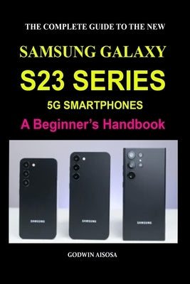 The Complete Guide to the New Samsung Galaxy S23 Series 5g Smartphones: A Beginner's Handbook by Aisosa, Godwin