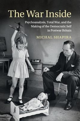 The War Inside: Psychoanalysis, Total War, and the Making of the Democratic Self in Postwar Britain by Shapira, Michal