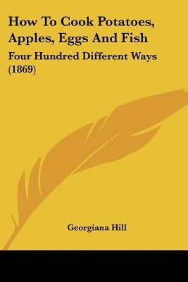 How To Cook Potatoes, Apples, Eggs And Fish: Four Hundred Different Ways (1869) by Hill, Georgiana