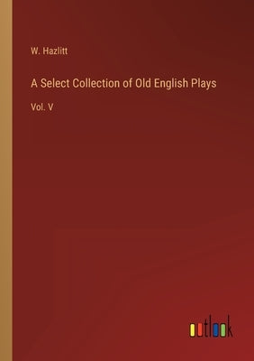 A Select Collection of Old English Plays: Vol. V by Hazlitt, W.