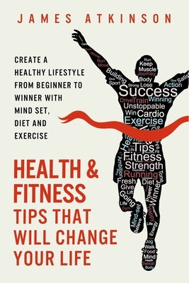 Health And Fitness Tips That Will Change Your Life: Create a healthy lifestyle from beginner to winner with mind-set, diet and exercise habits by Atkinson, James