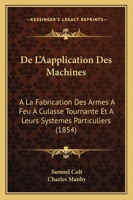 De L'Aapplication Des Machines: A La Fabrication Des Armes A Feu A Culasse Tournante Et A Leurs Systemes Particuliers (1854) by Colt, Samuel