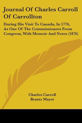 Journal Of Charles Carroll Of Carrollton: During His Visit To Canada, In 1776, As One Of The Commissioners From Congress, With Memoir And Notes (1876) by Carroll, Charles