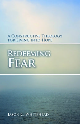 Redeeming Fear: A Constructive Theology for Living into Hope by Whitehead, Jason C.