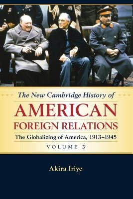 The New Cambridge History of American Foreign Relations: Volume 3, the Globalizing of America, 1913-1945 by Iriye, Akira