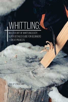 Whittling: Master Art Of Whittling Easy! Super Detailed Guide For Beginners + Great Projects by Strickland, Phillip