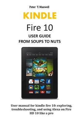 KINDLE Fire 10 USER GUIDE FROM SOUPS TO NUTS: User manual for kindle fire 10: exploring, troubleshooting, and using Alexa on Fire HD 10 like a pro by Maxwell, Peter T.