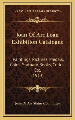 Joan Of Arc Loan Exhibition Catalogue: Paintings, Pictures, Medals, Coins, Statuary, Books, Curios, Etc. (1913) by Joan of Arc Statue Committee
