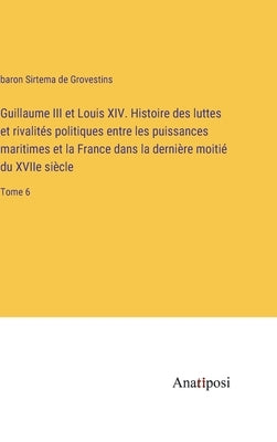 Guillaume III et Louis XIV. Histoire des luttes et rivalités politiques entre les puissances maritimes et la France dans la dernière moitié du XVIIe s by Grovestins, Baron Sirtema de