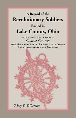 A Record of the Revolutionary Soldiers Buried in Lake County, Ohio, with a Partial List of Those in Geauga County and a Membership Roll of New Conne by Wyman, Mary E. T.