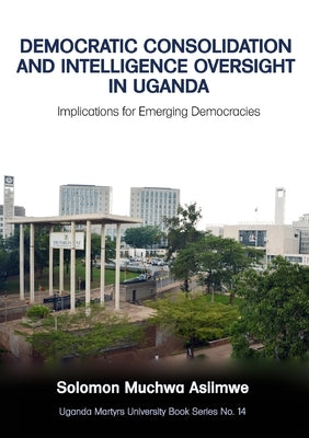 Democratic Consolidation and Intelligence Oversight in Uganda: Implications for Emerging Democracies by Asiimwe, Solomon Muchwa