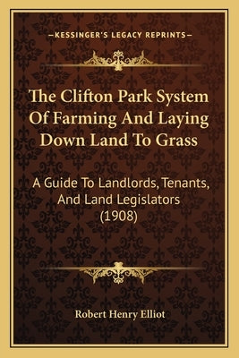 The Clifton Park System Of Farming And Laying Down Land To Grass: A Guide To Landlords, Tenants, And Land Legislators (1908) by Elliot, Robert Henry