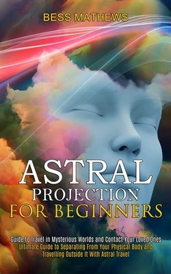 Astral Projection for Beginners: Guide to Travel in Mysterious Worlds and Contact Your Loved Ones (Ultimate Guide to Separating From Your Physical Bod by Mathews, Bess