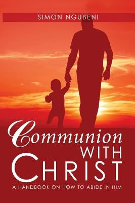 Communion with Christ: A Handbook on How To Abide in Him by Ngubeni, Simon