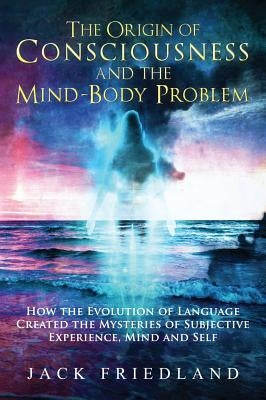 The Origin of Consciousness and the Mind-Body Problem by Friedland, Jack