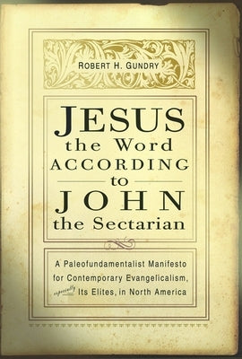 Jesus the Word According to John the Sectarian: A Paleofundamentalist Manifesto for Contemporary Evangelicalism, Especially Its Elites, in North Ameri by Gundry, Robert Horton