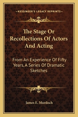 The Stage Or Recollections Of Actors And Acting: From An Experience Of Fifty Years, A Series Of Dramatic Sketches by Murdoch, James E.