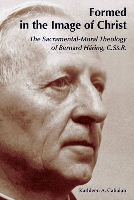 Formed in the Image of Christ: The Sacramental-Moral Theology of Bernard Haring, C.Ss.R. by Cahalan, Kathleen a.