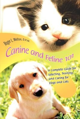 Canine and Feline 101: A Complete Guide for Selecting, Training, and Caring for Dogs and Cats by Welton D. V. M., Roger L.