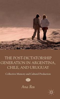 The Post-Dictatorship Generation in Argentina, Chile, and Uruguay: Collective Memory and Cultural Production by Ros, A.