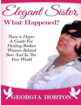 Elegant Sister, What Happened? There Is Hope- A Guide for Healing Broken Women Behind Bars and in the Free World a Step by Step Guide to Empowerment by Horton, Georgia