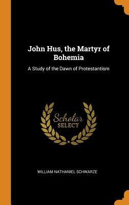 John Hus, the Martyr of Bohemia: A Study of the Dawn of Protestantism by Schwarze, William Nathaniel