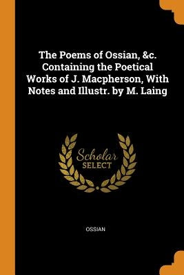 The Poems of Ossian, &c. Containing the Poetical Works of J. Macpherson, With Notes and Illustr. by M. Laing by Ossian