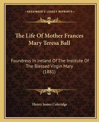 The Life of Mother Frances Mary Teresa Ball: Foundress in Ireland of the Institute of the Blessed Virgin Mary (1881) by Coleridge, Henry James