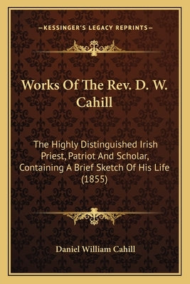Works of the Rev. D. W. Cahill: The Highly Distinguished Irish Priest, Patriot and Scholar, Containing a Brief Sketch of His Life (1855) by Cahill, Daniel William
