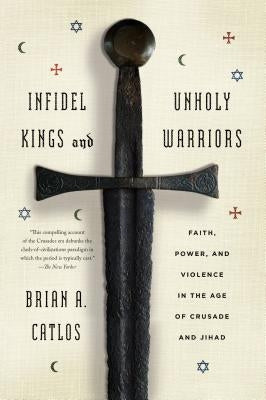 Infidel Kings and Unholy Warriors: Faith, Power, and Violence in the Age of Crusade and Jihad by Catlos, Brian A.