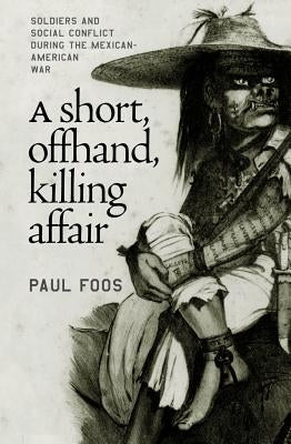 A Short, Offhand, Killing Affair: Soldiers and Social Conflict during the Mexican-American War by Foos, Paul
