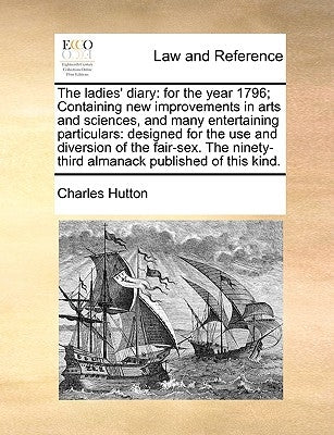 The Ladies' Diary: For the Year 1796; Containing New Improvements in Arts and Sciences, and Many Entertaining Particulars: Designed for t by Hutton, Charles