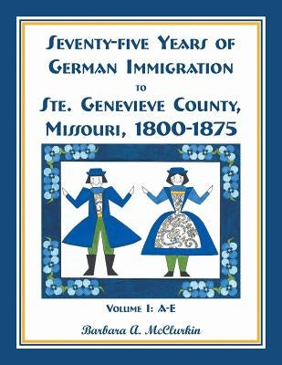 Seventy-Five Years of German Immigration to Ste. Genevieve County, Missouri: 1800-1875, Volume 1, A-E by McClurkin, Barbara A.