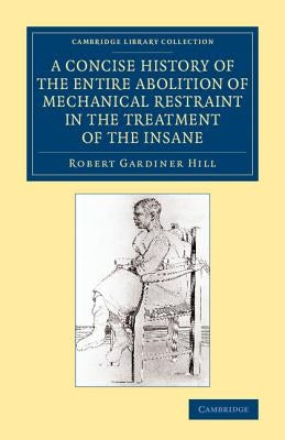A Concise History of the Entire Abolition of Mechanical Restraint in the Treatment of the Insane: And of the Introduction, Success, and Final Triumph by Hill, Robert Gardiner