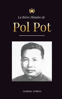 La Brève Histoire de Pol Pot: L'Ascension et le Règne des Khmers Rouges, la Révolution, les Champs de la Mort au Cambodge, le Tribunal et l'Effondre by Academy Archives