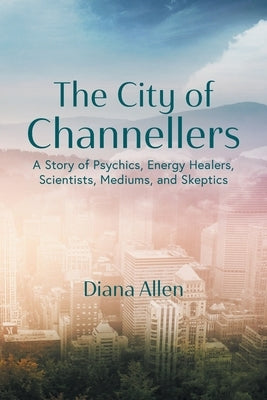 The City of Channellers: A Story of Psychics, Energy Healers, Scientists, Mediums, and Skeptics by Allen, Diana